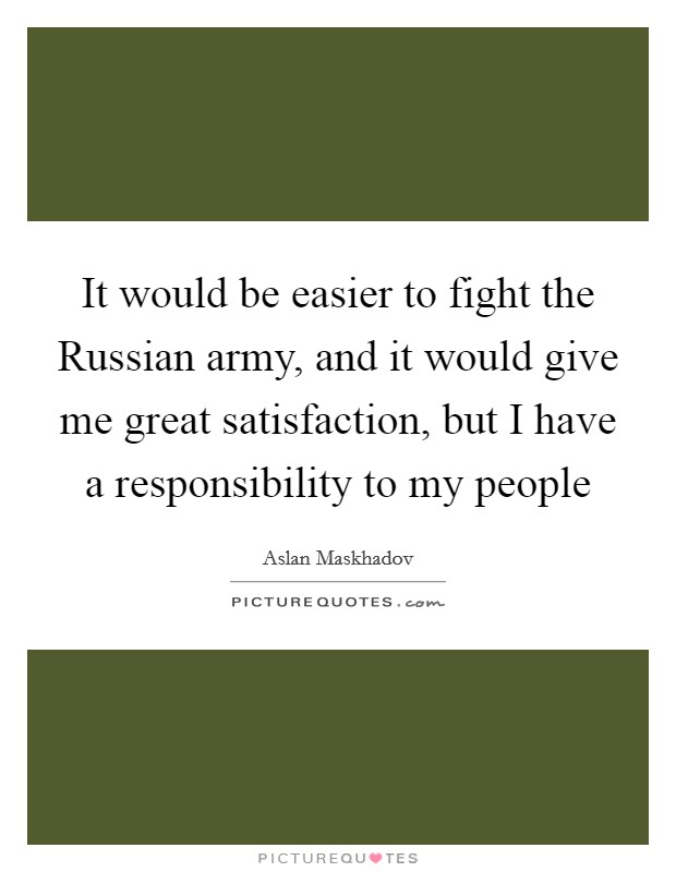 It would be easier to fight the Russian army, and it would give me great satisfaction, but I have a responsibility to my people Picture Quote #1