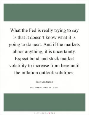 What the Fed is really trying to say is that it doesn’t know what it is going to do next. And if the markets abhor anything, it is uncertainty. Expect bond and stock market volatility to increase from here until the inflation outlook solidifies Picture Quote #1