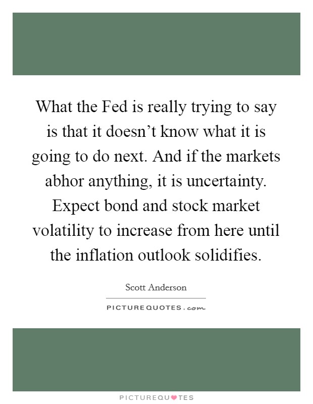 What the Fed is really trying to say is that it doesn't know what it is going to do next. And if the markets abhor anything, it is uncertainty. Expect bond and stock market volatility to increase from here until the inflation outlook solidifies Picture Quote #1