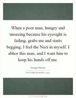 When a poor man, hungry and unseeing because his eyesight is failing, grabs me and starts begging, I feel the Nazi in myself. I abhor this man, and I want him to keep his hands off me Picture Quote #1