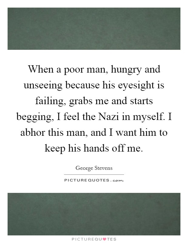 When a poor man, hungry and unseeing because his eyesight is failing, grabs me and starts begging, I feel the Nazi in myself. I abhor this man, and I want him to keep his hands off me Picture Quote #1