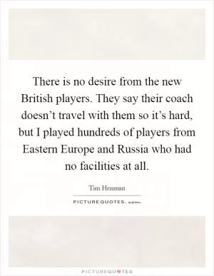 There is no desire from the new British players. They say their coach doesn’t travel with them so it’s hard, but I played hundreds of players from Eastern Europe and Russia who had no facilities at all Picture Quote #1