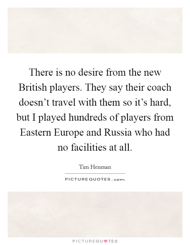 There is no desire from the new British players. They say their coach doesn't travel with them so it's hard, but I played hundreds of players from Eastern Europe and Russia who had no facilities at all Picture Quote #1