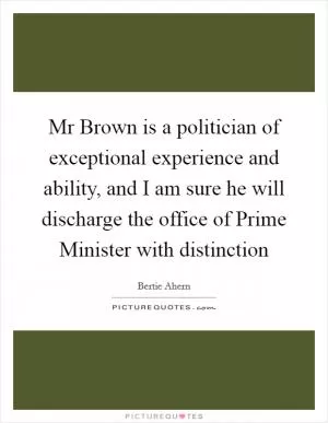 Mr Brown is a politician of exceptional experience and ability, and I am sure he will discharge the office of Prime Minister with distinction Picture Quote #1