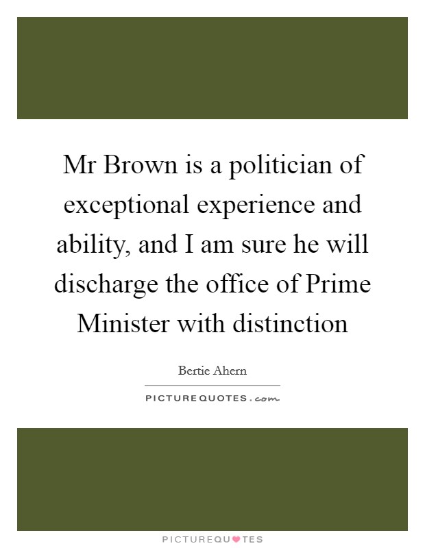 Mr Brown is a politician of exceptional experience and ability, and I am sure he will discharge the office of Prime Minister with distinction Picture Quote #1