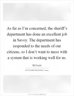 As far as I’m concerned, the sheriff’s department has done an excellent job in Savoy. The department has responded to the needs of our citizens, so I don’t want to mess with a system that is working well for us Picture Quote #1