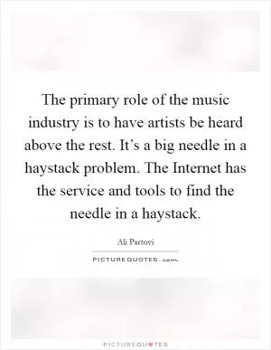 The primary role of the music industry is to have artists be heard above the rest. It’s a big needle in a haystack problem. The Internet has the service and tools to find the needle in a haystack Picture Quote #1