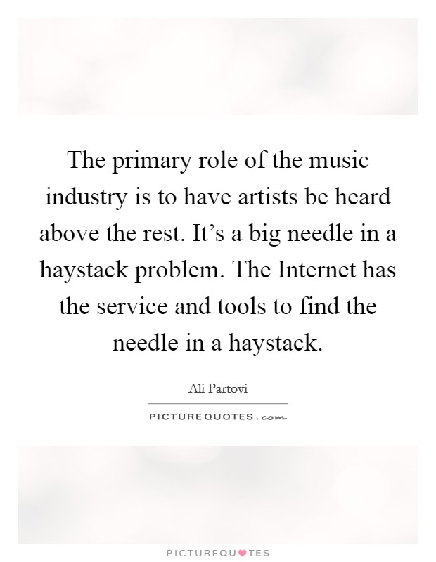 The primary role of the music industry is to have artists be heard above the rest. It's a big needle in a haystack problem. The Internet has the service and tools to find the needle in a haystack Picture Quote #1