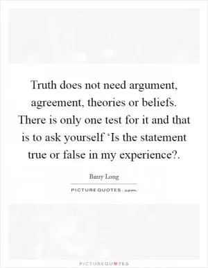 Truth does not need argument, agreement, theories or beliefs. There is only one test for it and that is to ask yourself ‘Is the statement true or false in my experience? Picture Quote #1