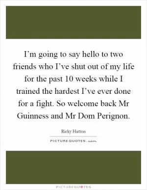 I’m going to say hello to two friends who I’ve shut out of my life for the past 10 weeks while I trained the hardest I’ve ever done for a fight. So welcome back Mr Guinness and Mr Dom Perignon Picture Quote #1