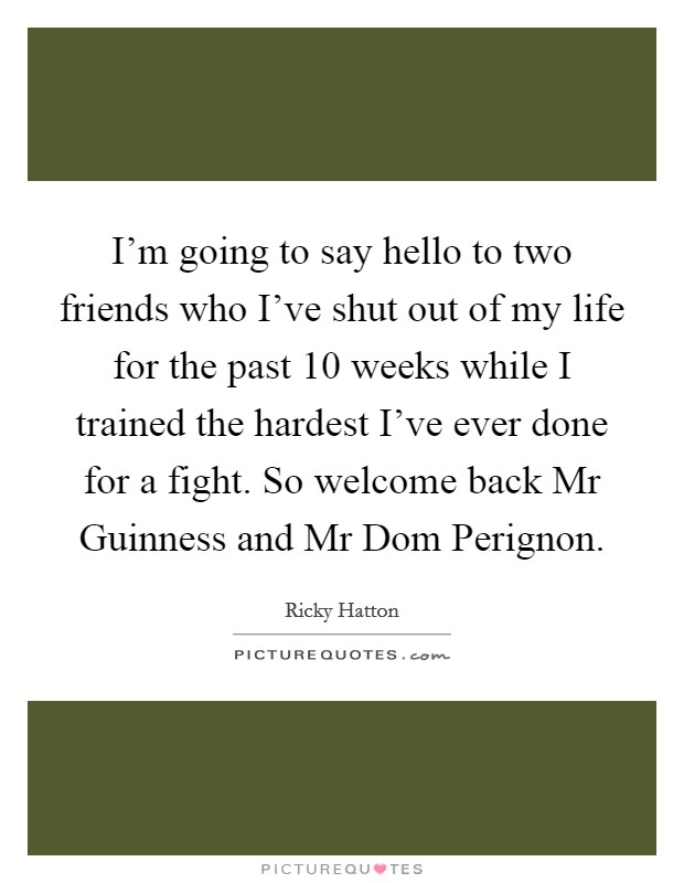 I'm going to say hello to two friends who I've shut out of my life for the past 10 weeks while I trained the hardest I've ever done for a fight. So welcome back Mr Guinness and Mr Dom Perignon Picture Quote #1