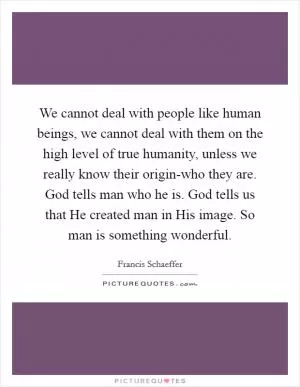 We cannot deal with people like human beings, we cannot deal with them on the high level of true humanity, unless we really know their origin-who they are. God tells man who he is. God tells us that He created man in His image. So man is something wonderful Picture Quote #1