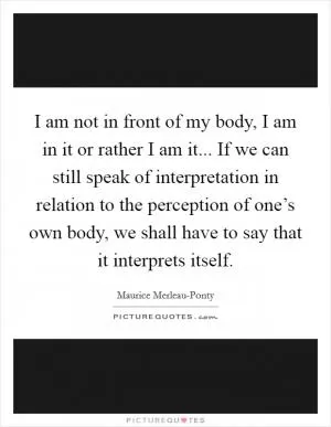 I am not in front of my body, I am in it or rather I am it... If we can still speak of interpretation in relation to the perception of one’s own body, we shall have to say that it interprets itself Picture Quote #1