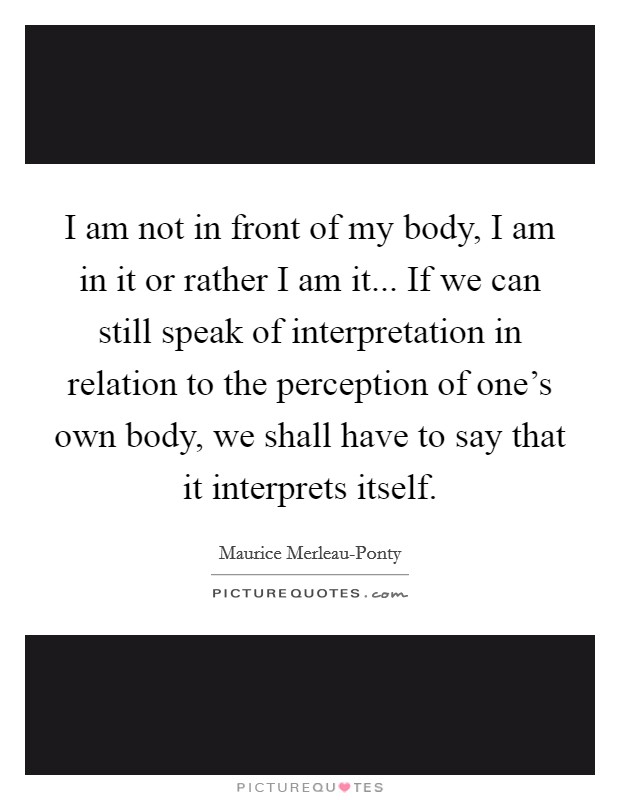 I am not in front of my body, I am in it or rather I am it... If we can still speak of interpretation in relation to the perception of one's own body, we shall have to say that it interprets itself Picture Quote #1