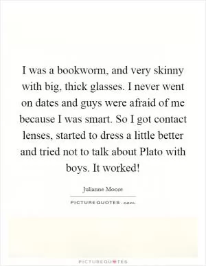 I was a bookworm, and very skinny with big, thick glasses. I never went on dates and guys were afraid of me because I was smart. So I got contact lenses, started to dress a little better and tried not to talk about Plato with boys. It worked! Picture Quote #1