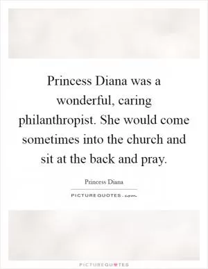 Princess Diana was a wonderful, caring philanthropist. She would come sometimes into the church and sit at the back and pray Picture Quote #1
