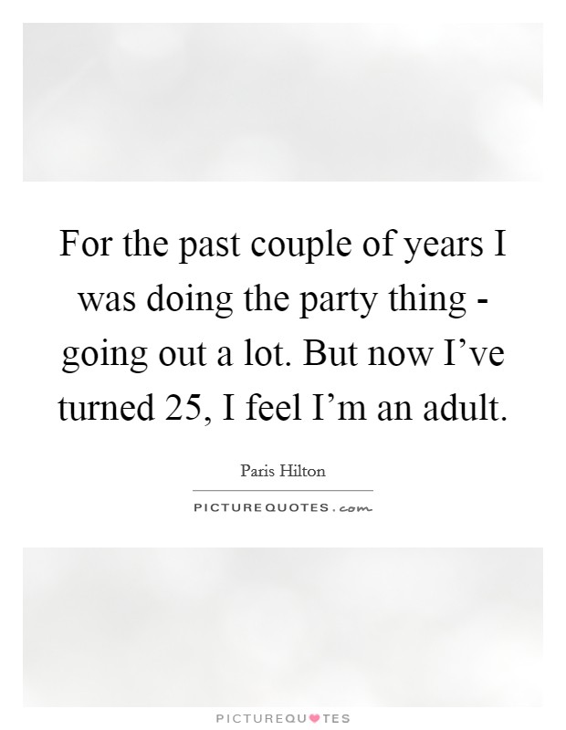 For the past couple of years I was doing the party thing - going out a lot. But now I've turned 25, I feel I'm an adult Picture Quote #1