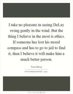 I take no pleasure in seeing DeLay swing gently in the wind. But the thing I believe in the most is ethics. If someone has lost his moral compass and has to go to jail to find it, then I believe it will make him a much better person Picture Quote #1