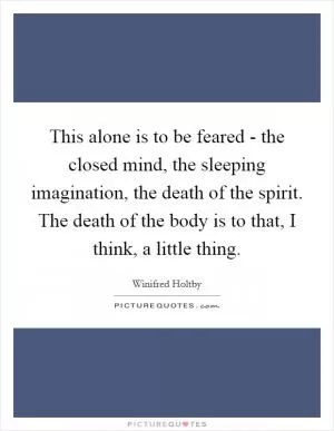 This alone is to be feared - the closed mind, the sleeping imagination, the death of the spirit. The death of the body is to that, I think, a little thing Picture Quote #1