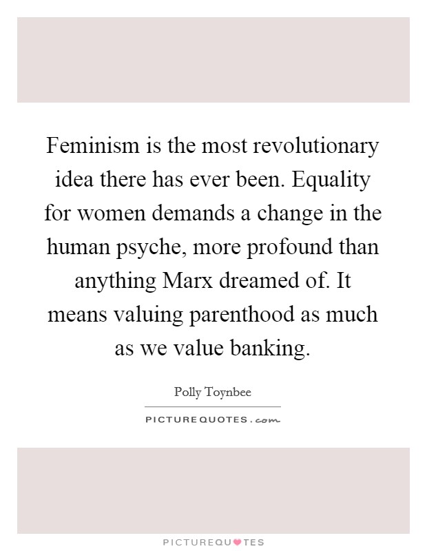 Feminism is the most revolutionary idea there has ever been. Equality for women demands a change in the human psyche, more profound than anything Marx dreamed of. It means valuing parenthood as much as we value banking Picture Quote #1