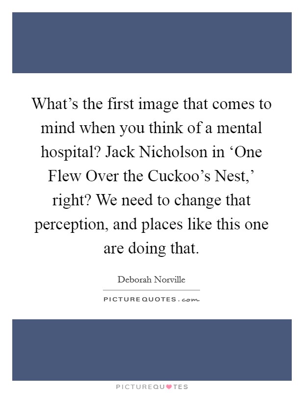 What's the first image that comes to mind when you think of a mental hospital? Jack Nicholson in ‘One Flew Over the Cuckoo's Nest,' right? We need to change that perception, and places like this one are doing that Picture Quote #1