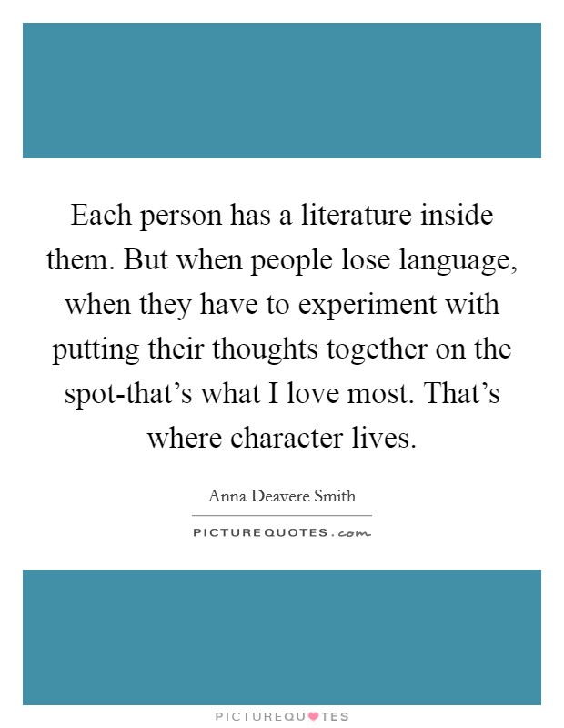 Each person has a literature inside them. But when people lose language, when they have to experiment with putting their thoughts together on the spot-that's what I love most. That's where character lives Picture Quote #1