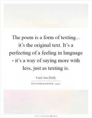 The poem is a form of texting... it’s the original text. It’s a perfecting of a feeling in language - it’s a way of saying more with less, just as texting is Picture Quote #1