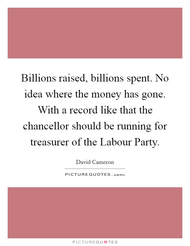 Billions raised, billions spent. No idea where the money has gone. With a record like that the chancellor should be running for treasurer of the Labour Party Picture Quote #1
