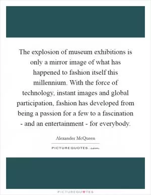 The explosion of museum exhibitions is only a mirror image of what has happened to fashion itself this millennium. With the force of technology, instant images and global participation, fashion has developed from being a passion for a few to a fascination - and an entertainment - for everybody Picture Quote #1