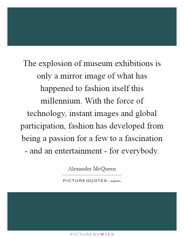 The explosion of museum exhibitions is only a mirror image of what has happened to fashion itself this millennium. With the force of technology, instant images and global participation, fashion has developed from being a passion for a few to a fascination - and an entertainment - for everybody Picture Quote #1