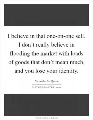 I believe in that one-on-one sell. I don’t really believe in flooding the market with loads of goods that don’t mean much, and you lose your identity Picture Quote #1