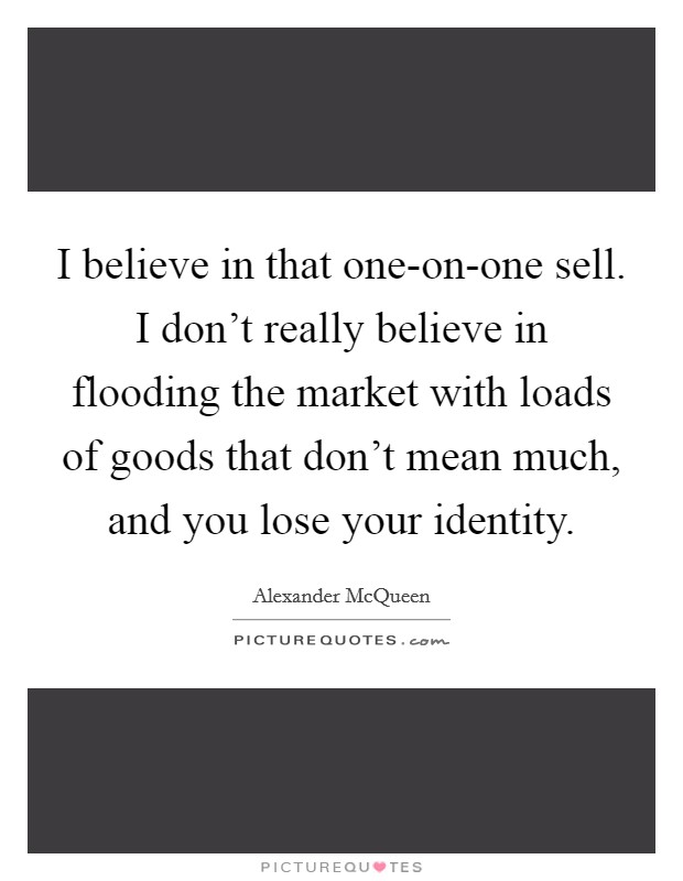 I believe in that one-on-one sell. I don't really believe in flooding the market with loads of goods that don't mean much, and you lose your identity Picture Quote #1