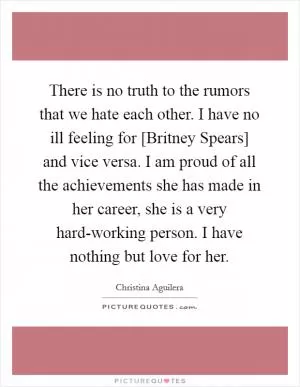 There is no truth to the rumors that we hate each other. I have no ill feeling for [Britney Spears] and vice versa. I am proud of all the achievements she has made in her career, she is a very hard-working person. I have nothing but love for her Picture Quote #1