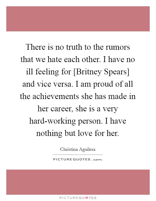 There is no truth to the rumors that we hate each other. I have no ill feeling for [Britney Spears] and vice versa. I am proud of all the achievements she has made in her career, she is a very hard-working person. I have nothing but love for her Picture Quote #1