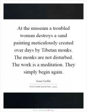 At the museum a troubled woman destroys a sand painting meticulously created over days by Tibetan monks. The monks are not disturbed. The work is a meditation. They simply begin again Picture Quote #1