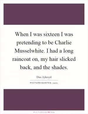 When I was sixteen I was pretending to be Charlie Musselwhite. I had a long raincoat on, my hair slicked back, and the shades Picture Quote #1