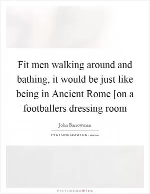 Fit men walking around and bathing, it would be just like being in Ancient Rome [on a footballers dressing room Picture Quote #1