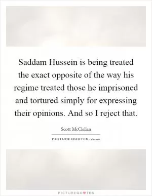 Saddam Hussein is being treated the exact opposite of the way his regime treated those he imprisoned and tortured simply for expressing their opinions. And so I reject that Picture Quote #1