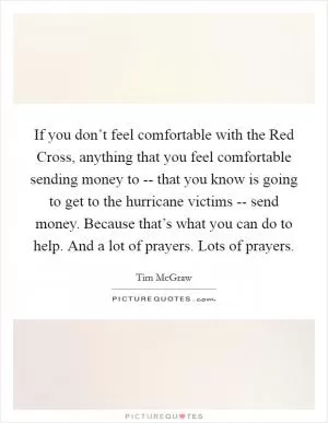 If you don’t feel comfortable with the Red Cross, anything that you feel comfortable sending money to -- that you know is going to get to the hurricane victims -- send money. Because that’s what you can do to help. And a lot of prayers. Lots of prayers Picture Quote #1