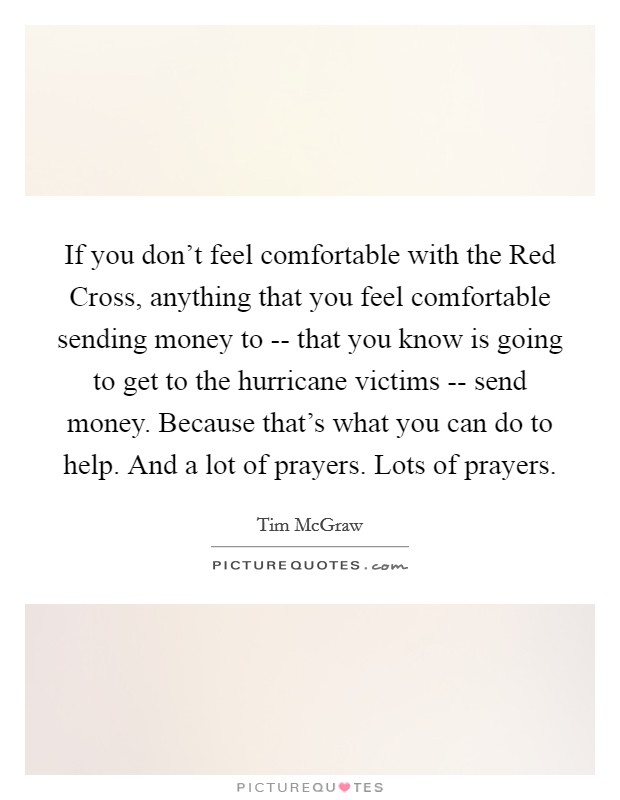 If you don't feel comfortable with the Red Cross, anything that you feel comfortable sending money to -- that you know is going to get to the hurricane victims -- send money. Because that's what you can do to help. And a lot of prayers. Lots of prayers Picture Quote #1