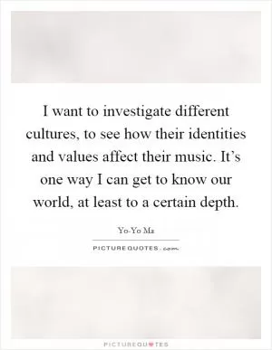 I want to investigate different cultures, to see how their identities and values affect their music. It’s one way I can get to know our world, at least to a certain depth Picture Quote #1