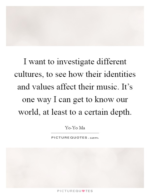 I want to investigate different cultures, to see how their identities and values affect their music. It's one way I can get to know our world, at least to a certain depth Picture Quote #1