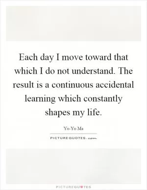 Each day I move toward that which I do not understand. The result is a continuous accidental learning which constantly shapes my life Picture Quote #1