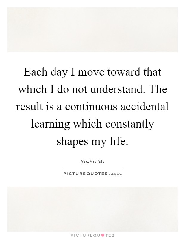 Each day I move toward that which I do not understand. The result is a continuous accidental learning which constantly shapes my life Picture Quote #1