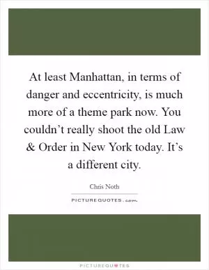 At least Manhattan, in terms of danger and eccentricity, is much more of a theme park now. You couldn’t really shoot the old Law and Order in New York today. It’s a different city Picture Quote #1