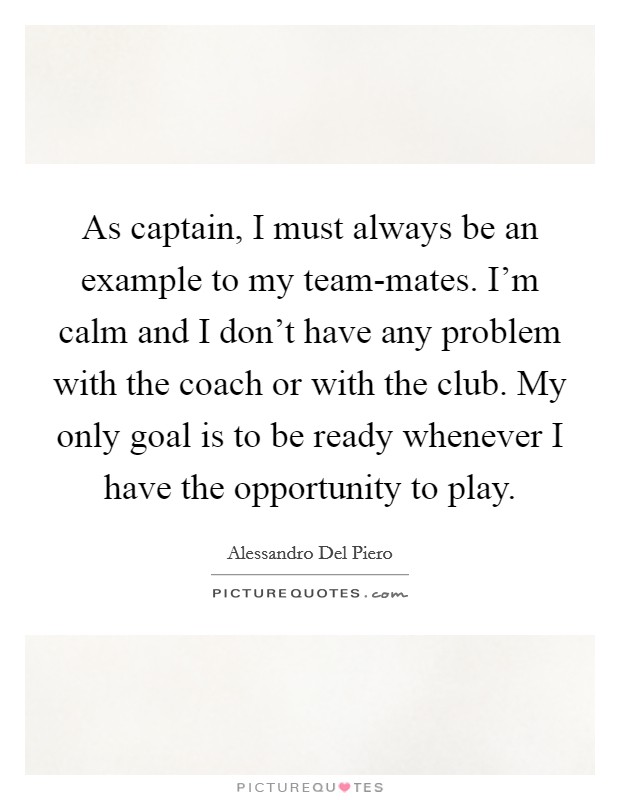 As captain, I must always be an example to my team-mates. I'm calm and I don't have any problem with the coach or with the club. My only goal is to be ready whenever I have the opportunity to play Picture Quote #1