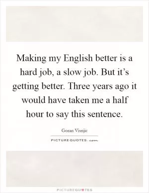 Making my English better is a hard job, a slow job. But it’s getting better. Three years ago it would have taken me a half hour to say this sentence Picture Quote #1