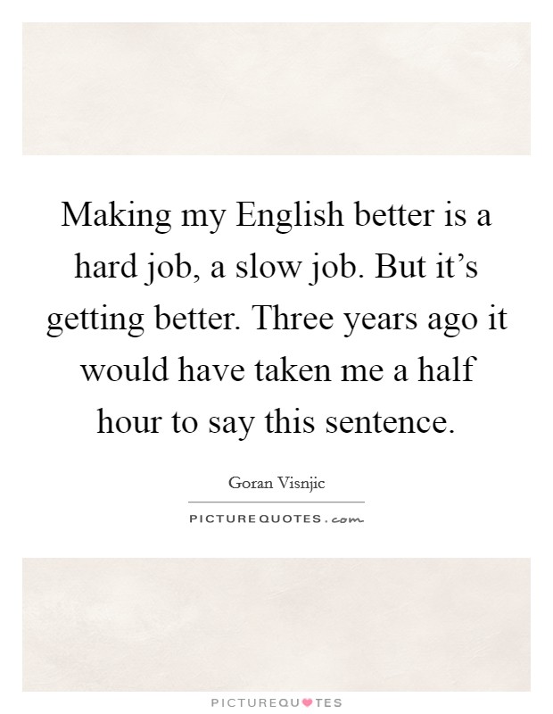 Making my English better is a hard job, a slow job. But it's getting better. Three years ago it would have taken me a half hour to say this sentence Picture Quote #1