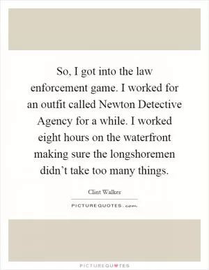 So, I got into the law enforcement game. I worked for an outfit called Newton Detective Agency for a while. I worked eight hours on the waterfront making sure the longshoremen didn’t take too many things Picture Quote #1