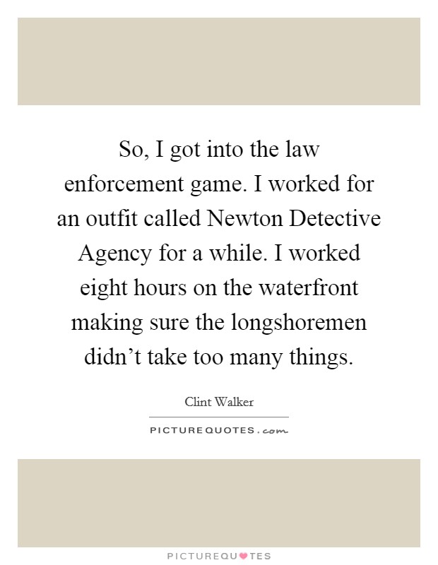 So, I got into the law enforcement game. I worked for an outfit called Newton Detective Agency for a while. I worked eight hours on the waterfront making sure the longshoremen didn't take too many things Picture Quote #1